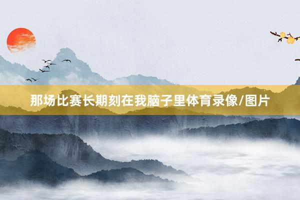 那场比赛长期刻在我脑子里体育录像/图片