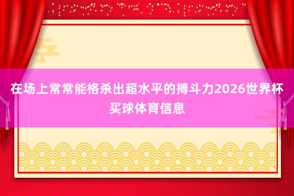 在场上常常能格杀出超水平的搏斗力2026世界杯买球体育信息