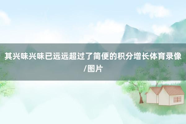 其兴味兴味已远远超过了简便的积分增长体育录像/图片