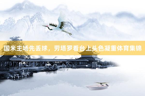 国米主场先丢球，劳塔罗看台上头色凝重体育集锦