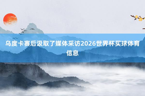 乌度卡赛后汲取了媒体采访2026世界杯买球体育信息