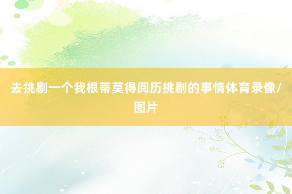 去挑剔一个我根蒂莫得阅历挑剔的事情体育录像/图片