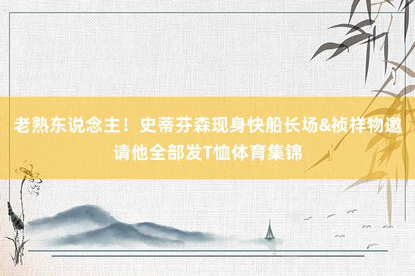 老熟东说念主！史蒂芬森现身快船长场&祯祥物邀请他全部发T恤体育集锦