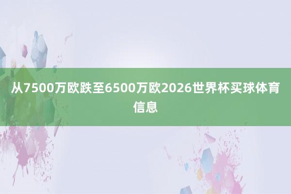 从7500万欧跌至6500万欧2026世界杯买球体育信息