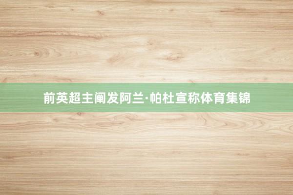 前英超主阐发阿兰·帕杜宣称体育集锦