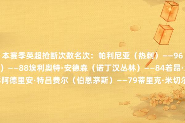 本赛季英超抢断次数名次：帕利尼亚（热刺）——96詹姆斯·加纳（埃弗顿）——88埃利奥特·安德森（诺丁汉丛林）——84若昂·戈麦斯（狼队）——83阿德里安·特吕费尔（伯恩茅斯）——79蒂里克·米切尔（水晶宫）——79内科·威廉姆斯（诺丁汉丛林）——77弗洛伦蒂诺（伯恩利）——75马特乌斯·费尔南德斯（西汉姆联）——75凯塞多（切尔西）——71    体育录像/图片