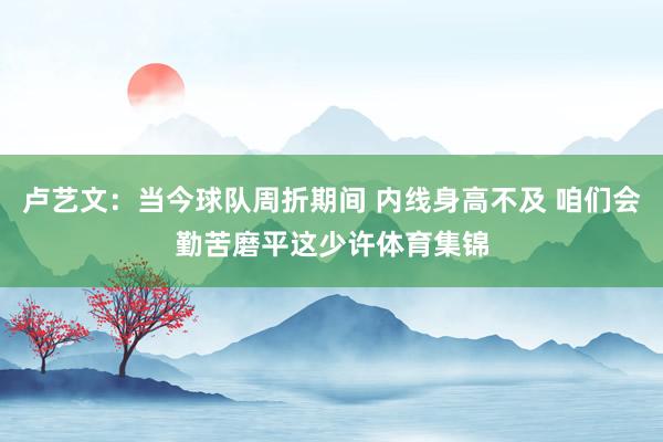 卢艺文：当今球队周折期间 内线身高不及 咱们会勤苦磨平这少许体育集锦