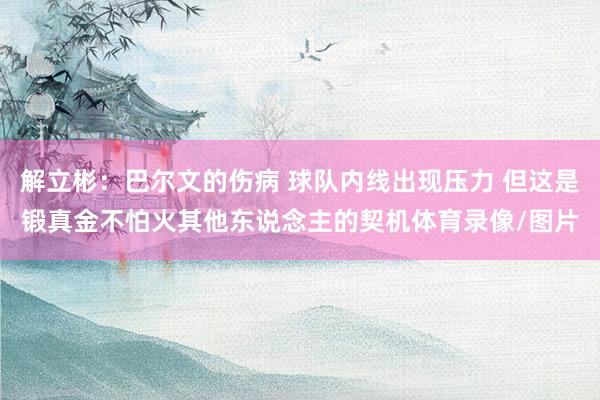 解立彬：巴尔文的伤病 球队内线出现压力 但这是锻真金不怕火其他东说念主的契机体育录像/图片