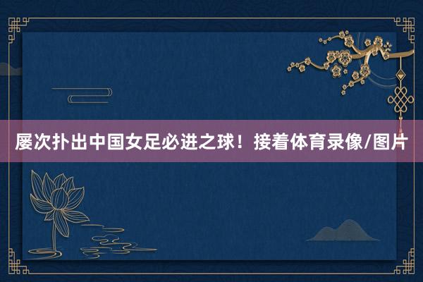 屡次扑出中国女足必进之球！接着体育录像/图片