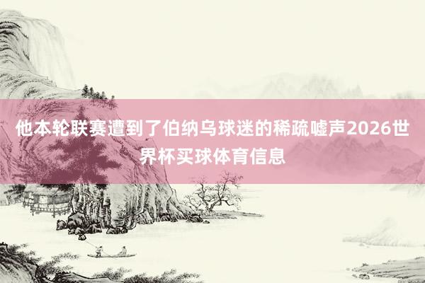 他本轮联赛遭到了伯纳乌球迷的稀疏嘘声2026世界杯买球体育信息