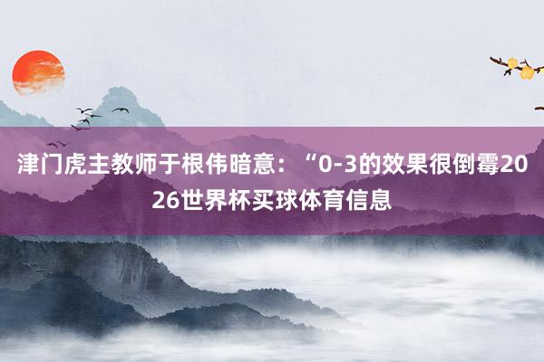 津门虎主教师于根伟暗意：“0-3的效果很倒霉2026世界杯买球体育信息