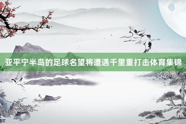 亚平宁半岛的足球名望将遭遇千里重打击体育集锦
