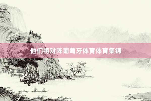 他们将对阵葡萄牙体育体育集锦