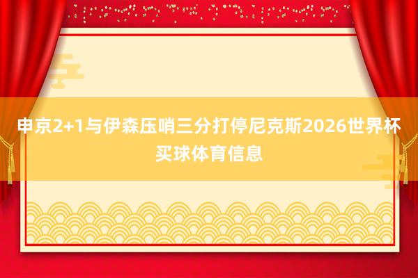 申京2+1与伊森压哨三分打停尼克斯2026世界杯买球体育信息