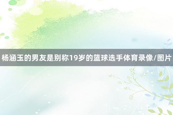杨涵玉的男友是别称19岁的篮球选手体育录像/图片