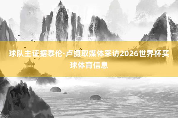球队主证据泰伦·卢摄取媒体采访2026世界杯买球体育信息