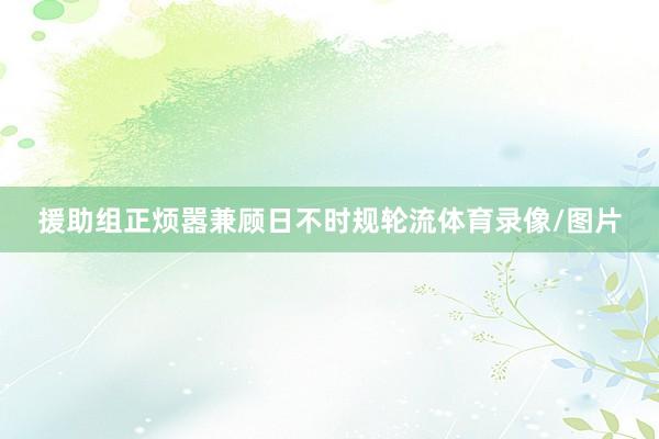 援助组正烦嚣兼顾日不时规轮流体育录像/图片