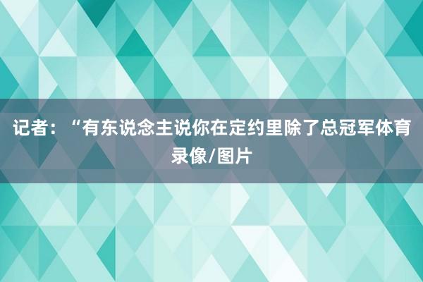 记者：“有东说念主说你在定约里除了总冠军体育录像/图片