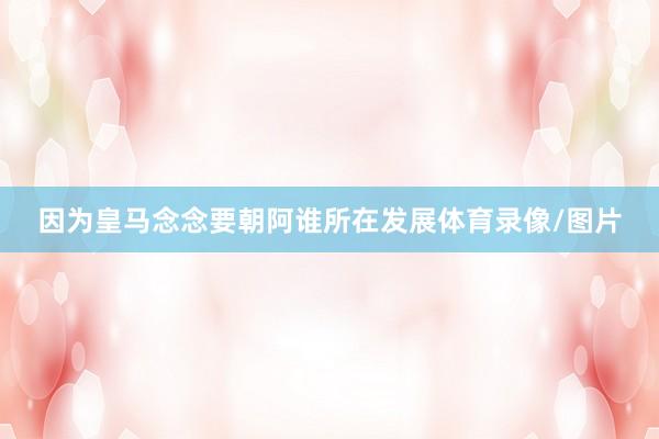 因为皇马念念要朝阿谁所在发展体育录像/图片