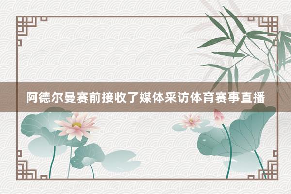阿德尔曼赛前接收了媒体采访体育赛事直播